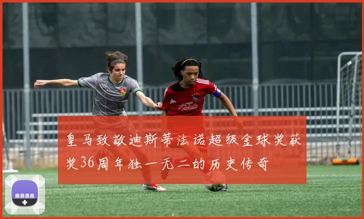 皇马致敬迪斯蒂法诺超级金球奖获奖36周年独一无二的历史传奇