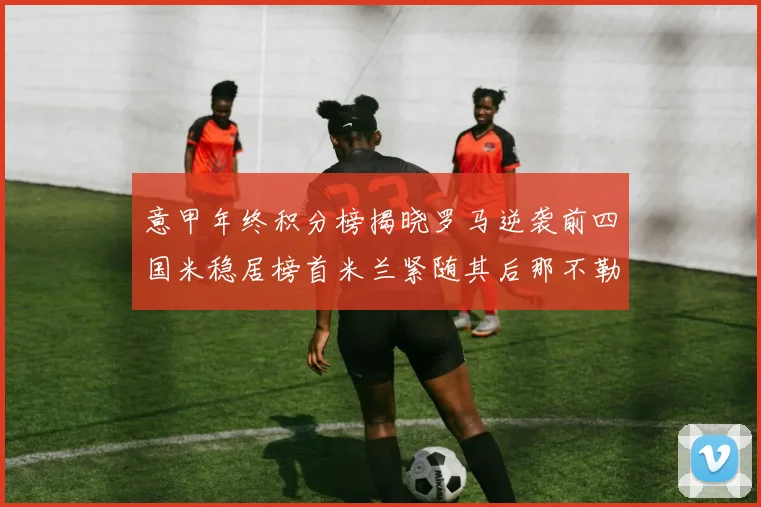 意甲年终积分榜揭晓罗马逆袭前四国米稳居榜首米兰紧随其后那不勒斯位列第三