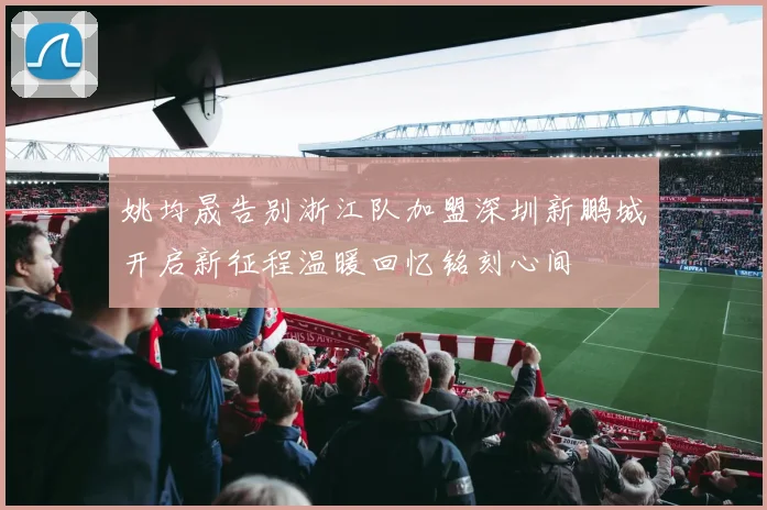 姚均晟告别浙江队加盟深圳新鹏城开启新征程温暖回忆铭刻心间