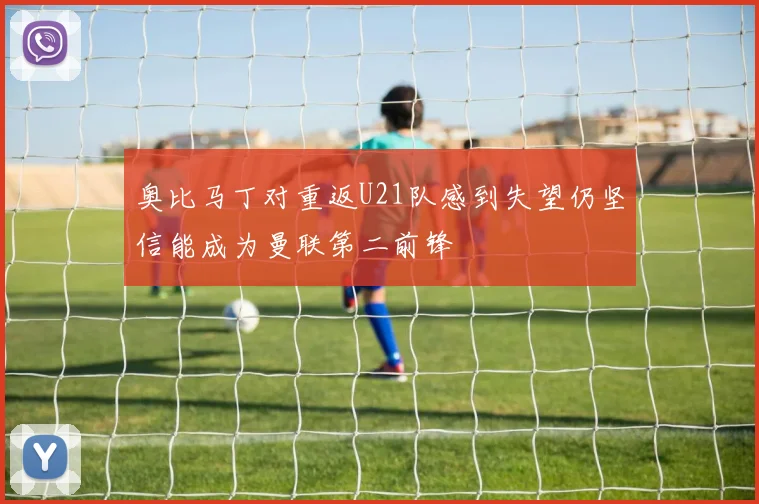 奥比马丁对重返U21队感到失望仍坚信能成为曼联第二前锋