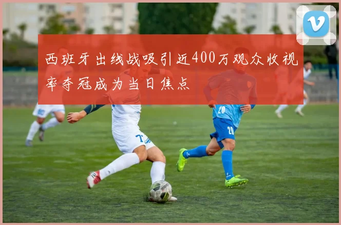 西班牙出线战吸引近400万观众收视率夺冠成为当日焦点