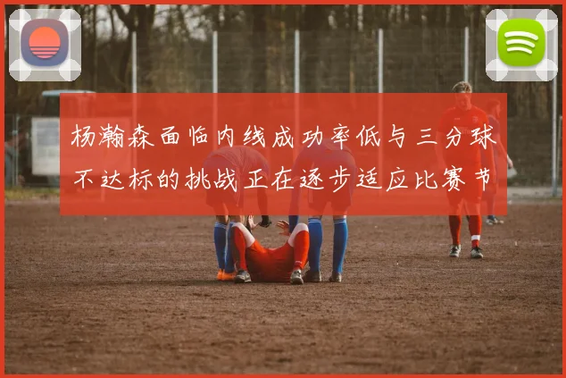 杨瀚森面临内线成功率低与三分球不达标的挑战正在逐步适应比赛节奏
