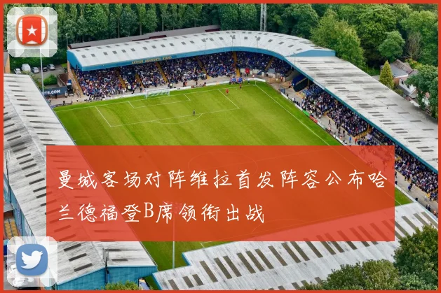 曼城客场对阵维拉首发阵容公布哈兰德福登B席领衔出战