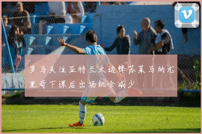 罗马关注亚特兰大边锋苏莱马纳尤里奇下课后出场机会减少