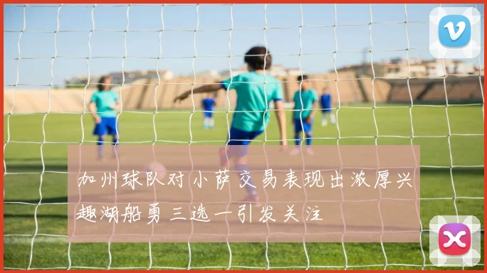加州球队对小萨交易表现出浓厚兴趣湖船勇三选一引发关注