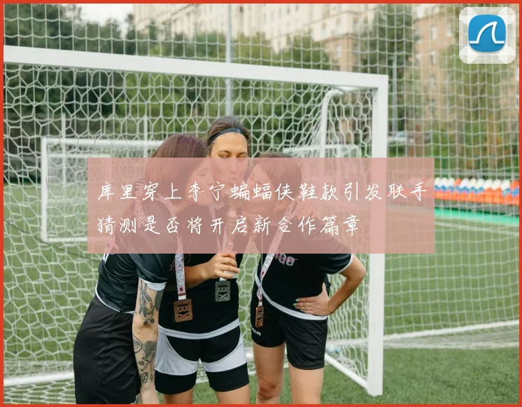 库里穿上李宁蝙蝠侠鞋款引发联手猜测是否将开启新合作篇章