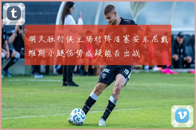 明天独行侠主场对阵活塞安东尼戴维斯小腿伤势成疑能否出战