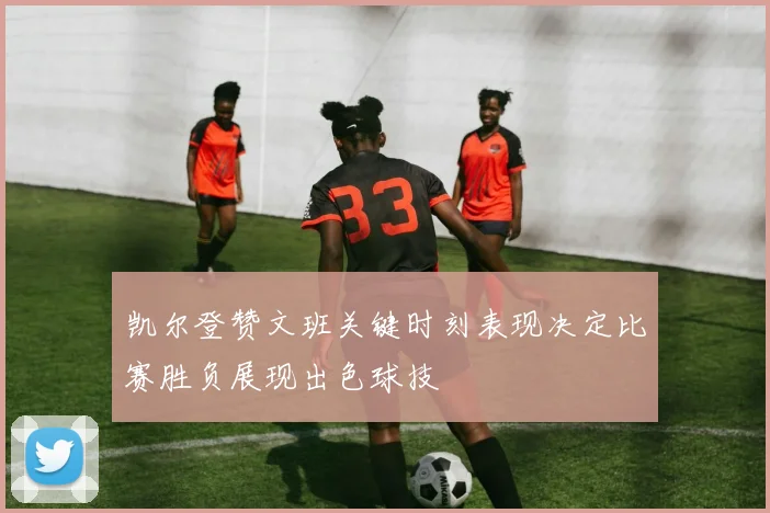凯尔登赞文班关键时刻表现决定比赛胜负展现出色球技