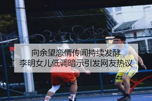 向余望恋情传闻持续发酵 李明女儿低调暗示引发网友热议（jinnianhui）